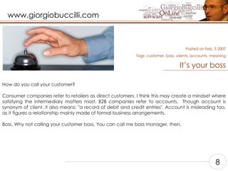It’s your boss How do you call your customer?    Consumer companies refer to retailers as direct customers. I think this may create a mindset where satisfying the intermediary matters most. B2B companies refer to accounts.  Though account is synonym of client, it also means: "a record of debit and credit entries". Account is misleading too, as it figures a relationship mainly made of formal business arrangements.   Boss. Why not calling your customer boss. You can call me boss manager, then.    Posted on Feb, 5 2007 Tags:  customer, boss, clients, accounts, meaning 8 