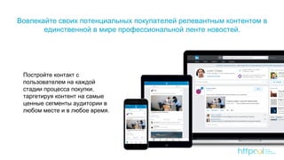 Вовлекайте своих потенциальных покупателей релевантным контентом в
единственной в мире профессиональной ленте новостей.
Постройте контакт с
пользователем на каждой
стадии процесса покупки,
таргетируя контент на самые
ценные сегменты аудитории в
любом месте и в любое время.
 