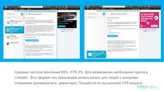 Средняя частота прочтений 65%, CTR 3%. Для размещения необходима группа в
LinkedIn. Этот формат мы предлагаем использовать для людей с высокими
позициями (руководители, директора). Продаётся по аукционной CPS модели.
5
 