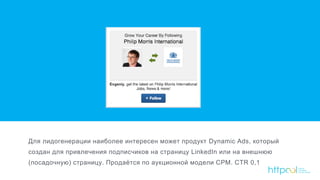 Для лидогенерации наиболее интересен может продукт Dynamic Ads, который
создан для привлечения подписчиков на страницу LinkedIn или на внешнюю
(посадочную) страницу. Продаётся по аукционной модели CPM. CTR 0,1
 