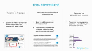 ТИПЫ ТАРГЕТИНГОВ
Таргетинг по Индустрии
• Доступно ~155 индустрий от
компьютерных игр до
банковских инвестиций
Таргетинг по
должностному уровню
Таргетинг по должностным
обязанностям
• Доступно 26 возможных
“обязанностей”
• Основывается на вашей
позиции: какую роль вы
выполняете в компании?
• Позволяет рекламодателю
охватить в LinkedIn тех, кто
принимает решения.
 
