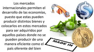 Los mercados
internacionales permiten el
desarrollo de las economías,
puesto que estas pueden
producir distintos bienes y
colocarlos en estos mercados
para ser adquiridos por
aquellos países donde no se
pueden producir de una
manera eficiente como el
país oferente del bien
 