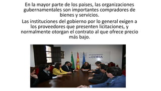 En la mayor parte de los paises, las organizaciones
gubernamentales son importantes compradores de
bienes y servicios.
Las instituciones del gobierno por lo general exigen a
los proveedores que presenten licitaciones, y
normalmente otorgan el contrato al que ofrece precio
más bajo.
 