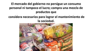 El mercado del gobierno no persigue un consumo
personal ni tampoco el lucro; compra una mezcla de
productos que
considera necesarios para lograr el mantenimiento de
la sociedad.
 