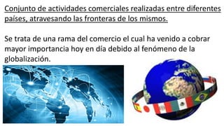 Conjunto de actividades comerciales realizadas entre diferentes
países, atravesando las fronteras de los mismos.
Se trata de una rama del comercio el cual ha venido a cobrar
mayor importancia hoy en día debido al fenómeno de la
globalización.
 