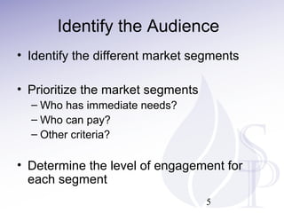 Identify the Audience
• Identify the different market segments
• Prioritize the market segments
– Who has immediate needs?
– Who can pay?
– Other criteria?
• Determine the level of engagement for
each segment
5