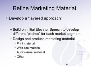 Refine Marketing Material
• Develop a “layered approach”
– Build on initial Elevator Speech to develop
different “pitches” for each market segment
– Design and produce marketing material
•
•
•
•
Print material
Web-site material
Audio-visual material
Other
6