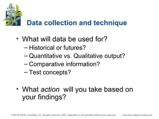 Data collection and technique What will data be used for?  Historical or futures? Quantitative vs. Qualitative output? Comparative information? Test concepts? What  action  will you take based on your findings? 
