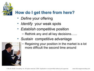 How do I get there from here? Define  your offering Identify  your weak spots Establish  competitive position Rethink any and all key decisions…... Sustain  competitive advantage Regaining your position in the market is a lot more difficult the second time around 