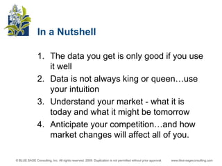 In a Nutshell The data you get is only good if you use it well Data is not always king or queen…use your intuition Understand your market - what it is today and what it might be tomorrow Anticipate your competition…and how market changes will affect all of you. 
