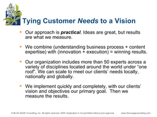 Our approach is  practical . Ideas are great, but results are what we measure.  We combine (understanding business process + content expertise) with (innovation + execution) = winning results. Our organization includes more than 50 experts across a variety of disciplines located around the world under “one roof”. We can scale to meet our clients’ needs locally, nationally and globally. We implement quickly and completely, with our clients’ vision and objectives our primary goal.  Then we measure the results. Tying Customer  Needs  to a Vision 