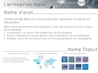 L’entreprise Neiio
 Notre Vision
 Utiliser les Big Data non structurées pour optimiser le métier du
 Marqueteur.
 Neiio utilise les données textuelles pour créer de la valeur à trois niveaux
 de la stratégie :
 •  Information : en amont de la définition de la stratégie
 •  Action : pilotage en temps réel lors de la réalisation de la campagne
 •  Analyse : suivi des évolutions des communautés après les campagnes



                                                                      Notre Statut
      Des statistiques probantes    Une présence internationale   Une couverture médiatique

7 millions de tweets analysés
2 Millions de pages web qualifiés
80 000 contacts qualifiés
 