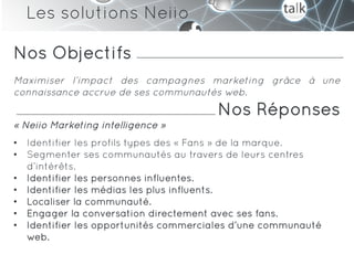 Les solutions Neiio

Nos Objectifs
Maximiser l’impact des campagnes marketing grâce à une
connaissance accrue de ses communautés web.
                                       Nos Réponses
« Neiio Marketing intelligence »
•  Identifier les profils types des « Fans » de la marque.
•  Segmenter ses communautés au travers de leurs centres
   d’intérêts.
•  Identifier les personnes influentes.
•  Identifier les médias les plus influents.
•  Localiser la communauté.
•  Engager la conversation directement avec ses fans.
•  Identifier les opportunités commerciales d’une communauté
   web.
 