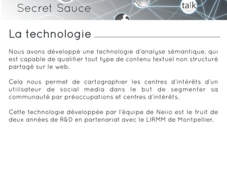 Secret Sauce

La technologie
Nous avons développé une technologie d’analyse sémantique, qui
est capable de qualifier tout type de contenu textuel non structuré
partagé sur le web.

Cela nous permet de cartographier les centres d’intérêts d’un
utilisateur de social media dans le but de segmenter sa
communauté par préoccupations et centres d’intérêts.

Cette technologie développée par l’équipe de Neiio est le fruit de
deux années de R&D en partenariat avec le LIRMM de Montpellier.
 