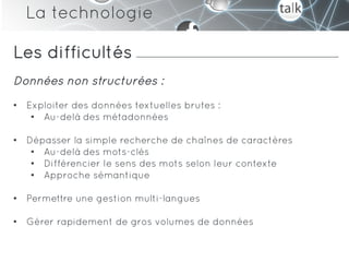 La technologie

Les difficultés
Données non structurées :
•  Exploiter des données textuelles brutes :
    •  Au-delà des métadonnées

•  Dépasser la simple recherche de chaînes de caractères
    •  Au-delà des mots-clés
    •  Différencier le sens des mots selon leur contexte
    •  Approche sémantique

•  Permettre une gestion multi-langues

•  Gérer rapidement de gros volumes de données
 