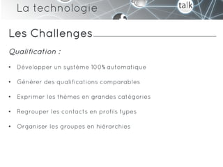 La technologie

Les Challenges
Qualification :
•  Développer un système 100% automatique

•  Générer des qualifications comparables

•  Exprimer les thèmes en grandes catégories

•  Regrouper les contacts en profils types

•  Organiser les groupes en hiérarchies
 