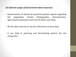 (5) Optimal usage of Government data resources: 
• Governments of almost all countries publish reports regarding 
the population trends, demographic characteristics, 
agricultural production and a lot of other such data. 
• All this data must be or can be referred to as base data. 
• It can help in planning and formulating policies for the 
companies. 
 