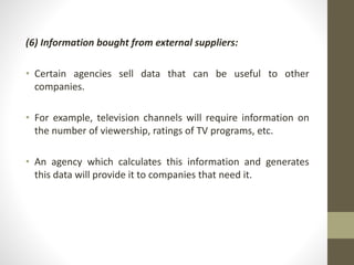 (6) Information bought from external suppliers: 
• Certain agencies sell data that can be useful to other 
companies. 
• For example, television channels will require information on 
the number of viewership, ratings of TV programs, etc. 
• An agency which calculates this information and generates 
this data will provide it to companies that need it. 
 