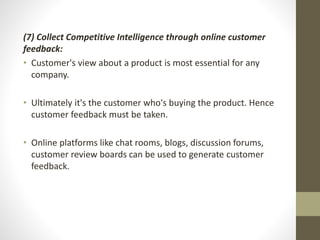 (7) Collect Competitive Intelligence through online customer 
feedback: 
• Customer's view about a product is most essential for any 
company. 
• Ultimately it's the customer who's buying the product. Hence 
customer feedback must be taken. 
• Online platforms like chat rooms, blogs, discussion forums, 
customer review boards can be used to generate customer 
feedback. 
 