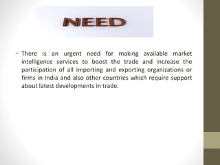• There is an urgent need for making available market 
intelligence services to boost the trade and increase the 
participation of all importing and exporting organizations or 
firms in India and also other countries which require support 
about latest developments in trade. 
 