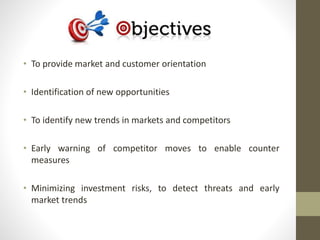• To provide market and customer orientation 
• Identification of new opportunities 
• To identify new trends in markets and competitors 
• Early warning of competitor moves to enable counter 
measures 
• Minimizing investment risks, to detect threats and early 
market trends 
 