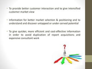 • To provide better customer interaction and to give intensified 
customer market view 
• Information for better market selection & positioning and to 
understand and discover untapped or under-served potential 
• To give quicker, more efficient and cost-effective information 
in order to avoid duplication of report acquisitions and 
expensive consultant work 
 