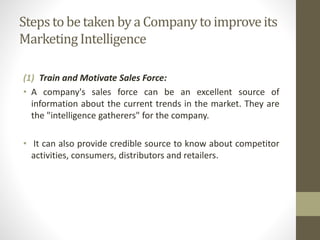 Steps to be taken by a Company to improve its 
Marketing Intelligence 
(1) Train and Motivate Sales Force: 
• A company's sales force can be an excellent source of 
information about the current trends in the market. They are 
the "intelligence gatherers" for the company. 
• It can also provide credible source to know about competitor 
activities, consumers, distributors and retailers. 
 