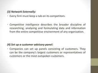 (3) Network Externally: 
• Every firm must keep a tab on its competitors. 
• Competitive intelligence describes the broader discipline of 
researching, analysing and formulating data and information 
from the entire competitive environment of any organization. 
(4) Set up a customer advisory panel: 
• Companies can set up panels consisting of customers. They 
can be the company's largest customers or representatives of 
customers or the most outspoken customers. 
 