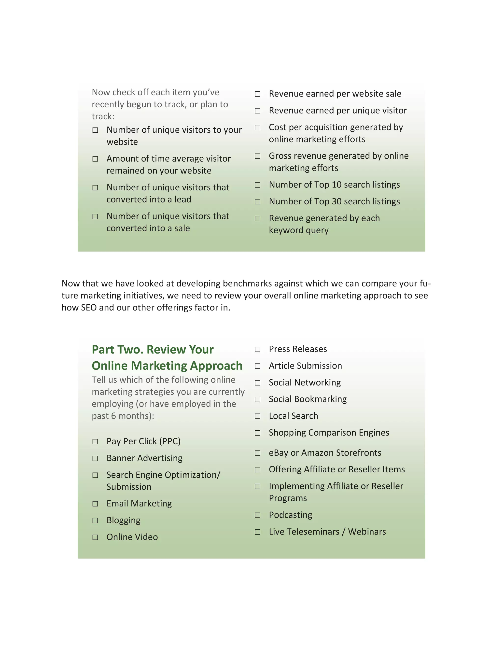Now check off each item you’ve          □ Revenue earned per website sale
       recently begun to track, or plan to
                                               □ Revenue earned per unique visitor
       track:
       □ Number of unique visitors to your     □ Cost per acquisition generated by
           website                                 online marketing efforts
       □ Amount of time average visitor        □ Gross revenue generated by online
           remained on your website                marketing efforts
       □ Number of unique visitors that        □ Number of Top 10 search listings
           converted into a lead               □ Number of Top 30 search listings
       □ Number of unique visitors that        □ Revenue generated by each
           converted into a sale                   keyword query




Now that we have looked at developing benchmarks against which we can compare your fu-
ture marketing initiatives, we need to review your overall online marketing approach to see
how SEO and our other offerings factor in.



       Part Two. Review Your     □                 Press Releases
       Online Marketing Approach □                 Article Submission
       Tell us which of the following online  □ Social Networking
       marketing strategies you are currently
       employing (or have employed in the     □ Social Bookmarking
       past 6 months):                        □ Local Search
                                               □ Shopping Comparison Engines
       □ Pay Per Click (PPC)
       □ Banner Advertising                    □ eBay or Amazon Storefronts
       □ Search Engine Optimization/           □ Offering Affiliate or Reseller Items
           Submission                          □ Implementing Affiliate or Reseller
                                                   Programs
       □ Email Marketing
       □ Blogging                              □ Podcasting
       □ Online Video                          □ Live Teleseminars / Webinars
 