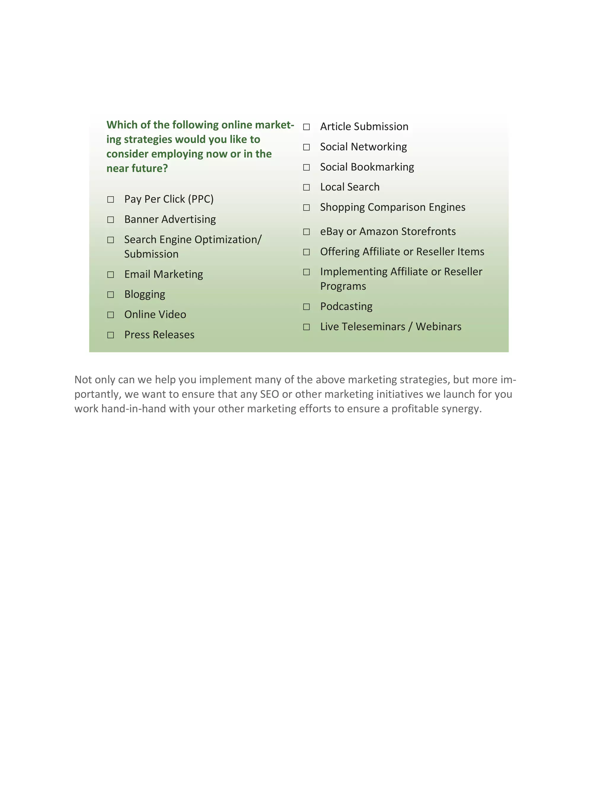 Which of the following online market- □ Article Submission
      ing strategies would you like to
                                            □ Social Networking
      consider employing now or in the
      near future?                          □ Social Bookmarking
                                              □ Local Search
      □ Pay Per Click (PPC)
                                              □ Shopping Comparison Engines
      □ Banner Advertising
                                              □ eBay or Amazon Storefronts
      □ Search Engine Optimization/
          Submission                          □ Offering Affiliate or Reseller Items
      □   Email Marketing                     □ Implementing Affiliate or Reseller
                                                  Programs
      □   Blogging
                                              □ Podcasting
      □   Online Video
                                              □ Live Teleseminars / Webinars
      □   Press Releases


Not only can we help you implement many of the above marketing strategies, but more im-
portantly, we want to ensure that any SEO or other marketing initiatives we launch for you
work hand-in-hand with your other marketing efforts to ensure a profitable synergy.
 