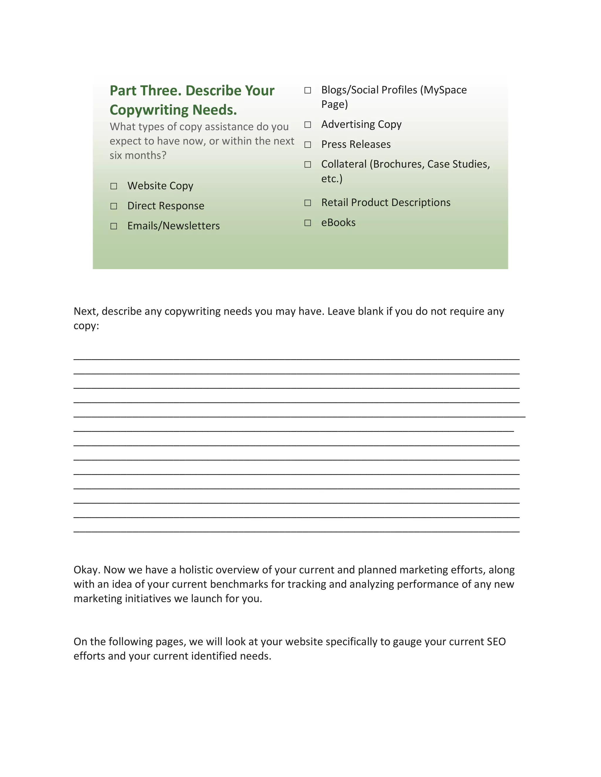 Part Three. Describe Your                □ Blogs/Social Profiles (MySpace
                                                    Page)
       Copywriting Needs.
       What types of copy assistance do you □ Advertising Copy
       expect to have now, or within the next □ Press Releases
       six months?
                                              □ Collateral (Brochures, Case Studies,
                                                etc.)
       □ Website Copy
       □ Direct Response                      □ Retail Product Descriptions
       □ Emails/Newsletters                     □ eBooks




Next, describe any copywriting needs you may have. Leave blank if you do not require any
copy:

____________________________________________________________________________
____________________________________________________________________________
____________________________________________________________________________
____________________________________________________________________________
_____________________________________________________________________________
___________________________________________________________________________
____________________________________________________________________________
____________________________________________________________________________
____________________________________________________________________________
____________________________________________________________________________
____________________________________________________________________________
____________________________________________________________________________
____________________________________________________________________________


Okay. Now we have a holistic overview of your current and planned marketing efforts, along
with an idea of your current benchmarks for tracking and analyzing performance of any new
marketing initiatives we launch for you.


On the following pages, we will look at your website specifically to gauge your current SEO
efforts and your current identified needs.
 