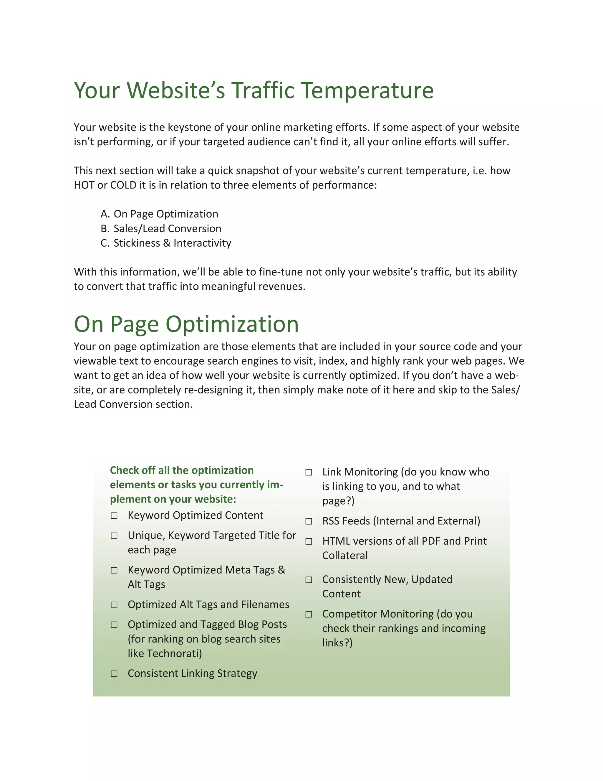 Your Website’s Traffic Temperature
Your website is the keystone of your online marketing efforts. If some aspect of your website
isn’t performing, or if your targeted audience can’t find it, all your online efforts will suffer.

This next section will take a quick snapshot of your website’s current temperature, i.e. how
HOT or COLD it is in relation to three elements of performance:

     A. On Page Optimization
     B. Sales/Lead Conversion
     C. Stickiness & Interactivity

With this information, we’ll be able to fine-tune not only your website’s traffic, but its ability
to convert that traffic into meaningful revenues.


On Page Optimization
Your on page optimization are those elements that are included in your source code and your
viewable text to encourage search engines to visit, index, and highly rank your web pages. We
want to get an idea of how well your website is currently optimized. If you don’t have a web-
site, or are completely re-designing it, then simply make note of it here and skip to the Sales/
Lead Conversion section.




       Check off all the optimization              □ Link Monitoring (do you know who
       elements or tasks you currently im-            is linking to you, and to what
       plement on your website:                       page?)
       □ Keyword Optimized Content          □ RSS Feeds (Internal and External)
       □ Unique, Keyword Targeted Title for □ HTML versions of all PDF and Print
           each page                                  Collateral
       □ Keyword Optimized Meta Tags &
           Alt Tags                                □ Consistently New, Updated
                                                      Content
       □ Optimized Alt Tags and Filenames
                                                   □ Competitor Monitoring (do you
       □ Optimized and Tagged Blog Posts              check their rankings and incoming
           (for ranking on blog search sites          links?)
           like Technorati)
       □ Consistent Linking Strategy
 
