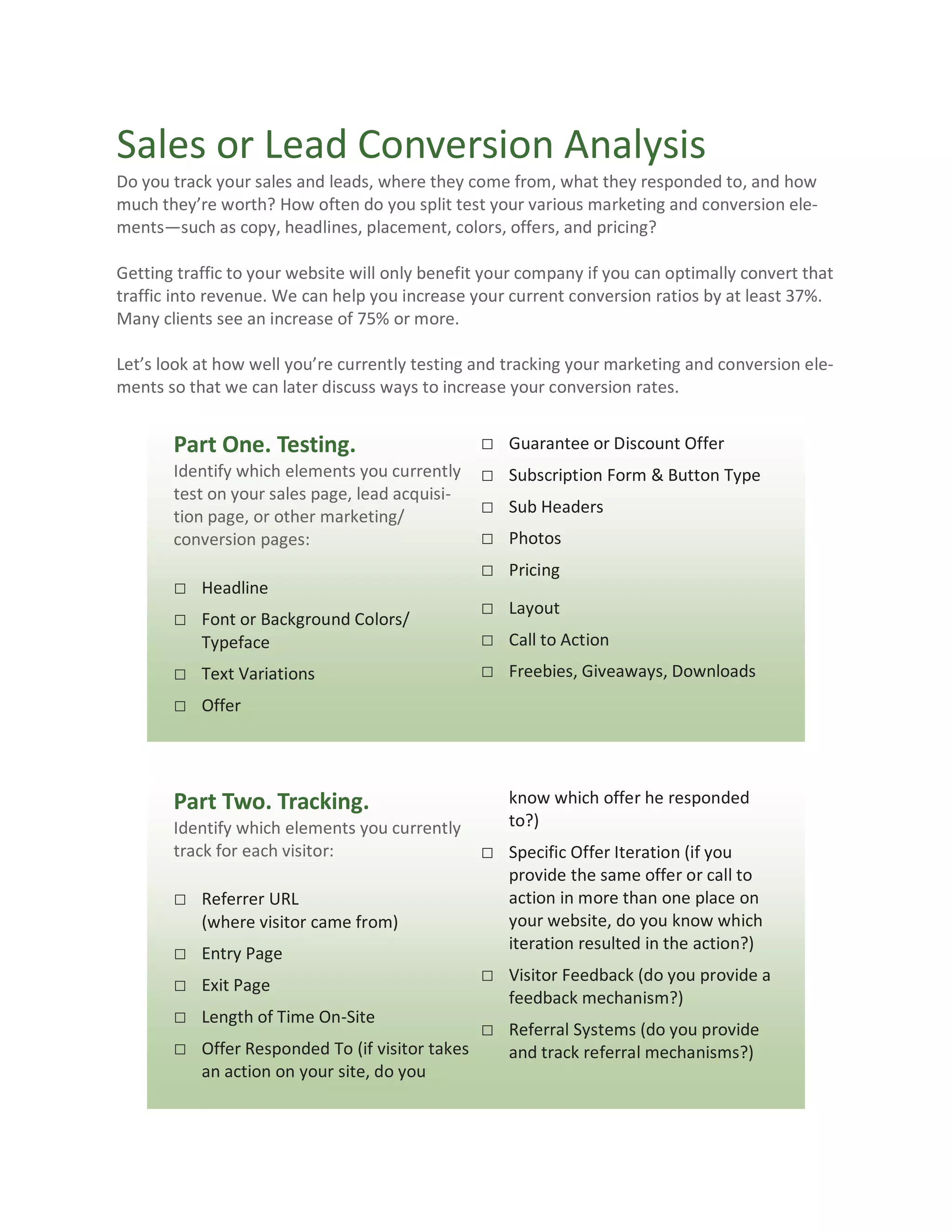 Sales or Lead Conversion Analysis
Do you track your sales and leads, where they come from, what they responded to, and how
much they’re worth? How often do you split test your various marketing and conversion ele-
ments—such as copy, headlines, placement, colors, offers, and pricing?

Getting traffic to your website will only benefit your company if you can optimally convert that
traffic into revenue. We can help you increase your current conversion ratios by at least 37%.
Many clients see an increase of 75% or more.

Let’s look at how well you’re currently testing and tracking your marketing and conversion ele-
ments so that we can later discuss ways to increase your conversion rates.


       Part One. Testing.                     □      Guarantee or Discount Offer
       Identify which elements you currently □       Subscription Form & Button Type
       test on your sales page, lead acquisi-
       tion page, or other marketing/
                                              □      Sub Headers
       conversion pages:                      □      Photos
                                              □      Pricing
       □ Headline
                                              □      Layout
       □ Font or Background Colors/
           Typeface                           □      Call to Action
       □ Text Variations                      □      Freebies, Giveaways, Downloads
       □ Offer



       Part Two. Tracking.                           know which offer he responded
       Identify which elements you currently         to?)
       track for each visitor:                    □ Specific Offer Iteration (if you
                                                     provide the same offer or call to
       □ Referrer URL                                action in more than one place on
           (where visitor came from)                 your website, do you know which
                                                     iteration resulted in the action?)
       □   Entry Page
       □   Exit Page
                                                  □ Visitor Feedback (do you provide a
                                                     feedback mechanism?)
       □   Length of Time On-Site
                                                  □ Referral Systems (do you provide
       □   Offer Responded To (if visitor takes      and track referral mechanisms?)
           an action on your site, do you
 
