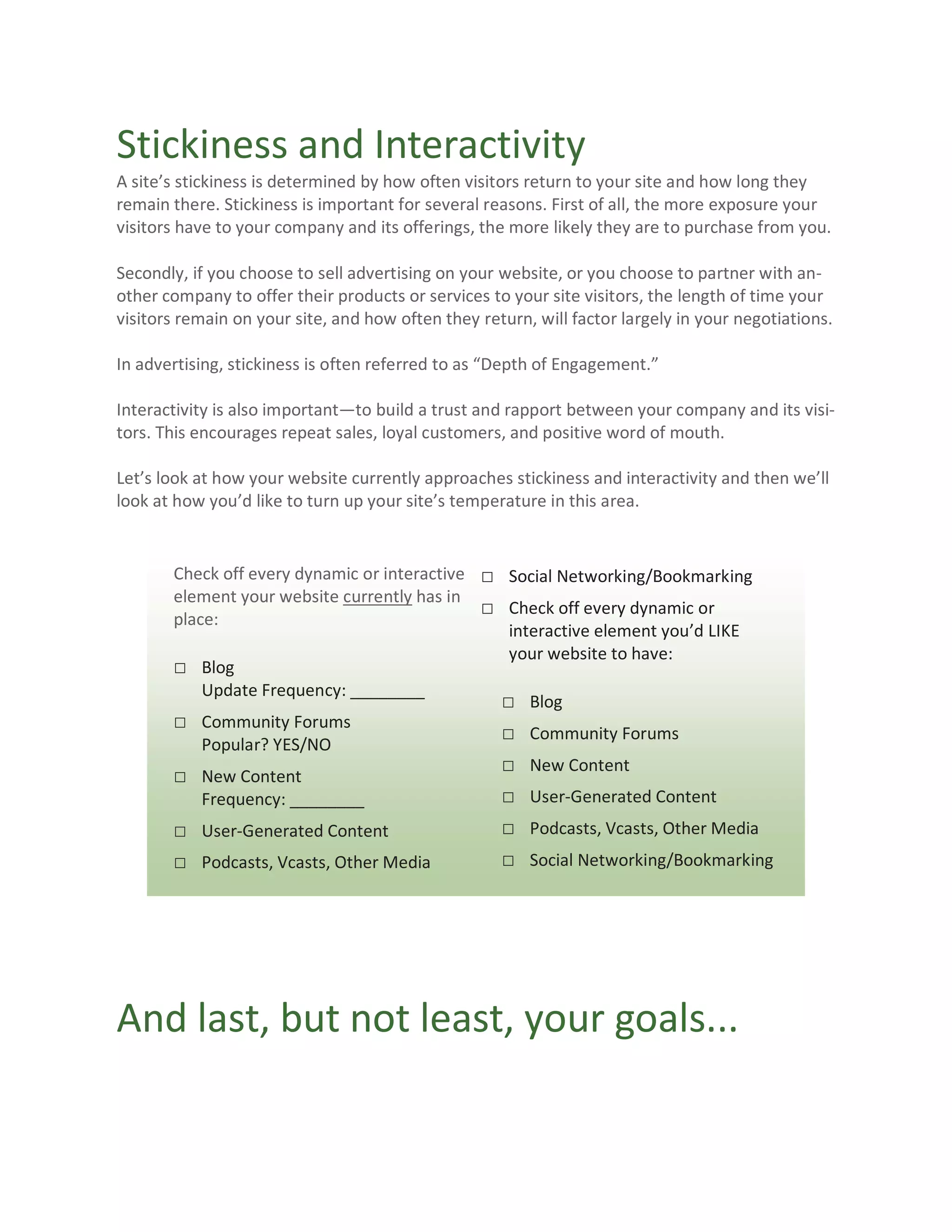 Stickiness and Interactivity
A site’s stickiness is determined by how often visitors return to your site and how long they
remain there. Stickiness is important for several reasons. First of all, the more exposure your
visitors have to your company and its offerings, the more likely they are to purchase from you.

Secondly, if you choose to sell advertising on your website, or you choose to partner with an-
other company to offer their products or services to your site visitors, the length of time your
visitors remain on your site, and how often they return, will factor largely in your negotiations.

In advertising, stickiness is often referred to as “Depth of Engagement.”

Interactivity is also important—to build a trust and rapport between your company and its visi-
tors. This encourages repeat sales, loyal customers, and positive word of mouth.

Let’s look at how your website currently approaches stickiness and interactivity and then we’ll
look at how you’d like to turn up your site’s temperature in this area.


       Check off every dynamic or interactive □ Social Networking/Bookmarking
       element your website currently has in
                                              □ Check off every dynamic or
       place:
                                                 interactive element you’d LIKE
                                                 your website to have:
       □ Blog
           Update Frequency: ________
                                                □ Blog
       □ Community Forums
                                                □ Community Forums
           Popular? YES/NO
                                                □ New Content
       □ New Content
           Frequency: ________                  □ User-Generated Content
       □ User-Generated Content                     □ Podcasts, Vcasts, Other Media
       □ Podcasts, Vcasts, Other Media              □ Social Networking/Bookmarking




And last, but not least, your goals...
 