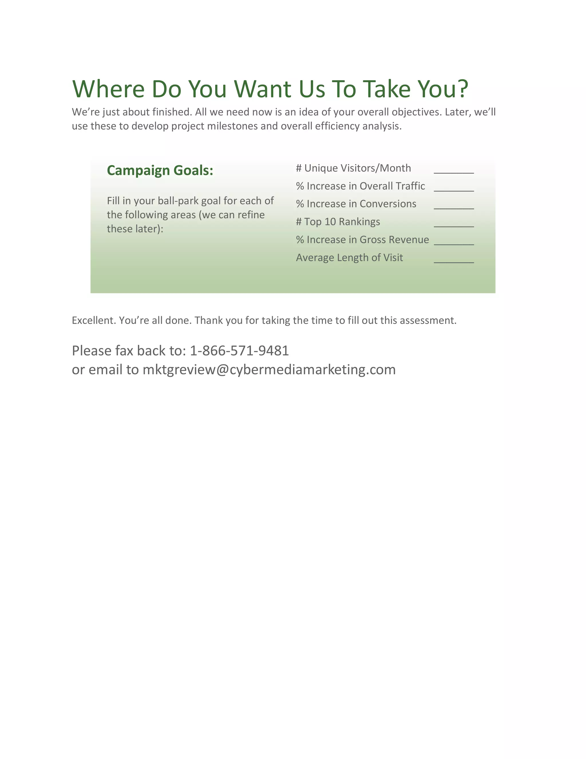 Where Do You Want Us To Take You?
We’re just about finished. All we need now is an idea of your overall objectives. Later, we’ll
use these to develop project milestones and overall efficiency analysis.


       Campaign Goals:                            # Unique Visitors/Month       _______
                                                  % Increase in Overall Traffic _______
       Fill in your ball-park goal for each of    % Increase in Conversions     _______
       the following areas (we can refine
                                                  # Top 10 Rankings             _______
       these later):
                                                  % Increase in Gross Revenue _______
                                                  Average Length of Visit       _______




Excellent. You’re all done. Thank you for taking the time to fill out this assessment.

Please fax back to: 1-866-571-9481
or email to mktgreview@cybermediamarketing.com
 