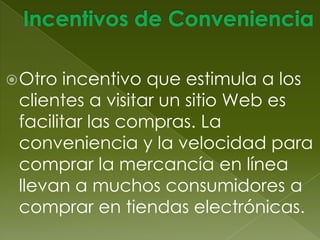 Incentivos del Comercio ElectrónicoTodo tipo de incentivo o atracción que lleve a la gente al sitio Web se llama ciberseñuelo.Incentivos FinancierosSon especialmente útiles para persuadir a una persona o empresa de que realice una compra  por primera vez vía el comercio electrónico.  El incentivo puede ser: precio reducido, envió gratis o un cupón electrónico. Los incentivos financieros no afectan el margen de utilidad de la empresa por los costos reducidos de operar por Internet. 