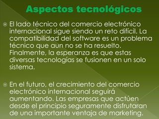 Problemas de envío Una de las claves del lanzamiento eficaz de un sitio global de comercio electrónico es prepararse para realizar envíos internacionales.Métodos de pago También deben atenderse los mecanismos de pago. Cada país tiene una moneda distinta, y los métodos de pago también varían. 