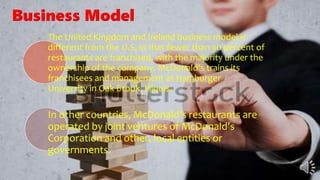 The United Kingdom and Ireland business model is
different from the U.S, in that fewer than 30 percent of
restaurants are franchised, with the majority under the
ownership of the company. McDonald's trains its
franchisees and management at Hamburger
University in Oak Brook, Illinois.
In other countries, McDonald's restaurants are
operated by joint ventures of McDonald's
Corporation and other, local entities or
governments.
Business Model
 