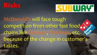 Risks
McDonald’s will face tough
competition from other fast food
chains like Subway, Dominos, etc.
because of the change in customer’s
tastes.
 