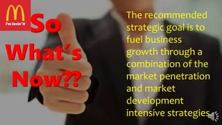 So
What’s
Now??
The recommended
strategic goal is to
fuel business
growth through a
combination of the
market penetration
and market
development
intensive strategies.
 