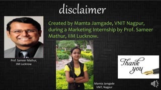disclaimer
Created by Mamta Jamgade, VNIT Nagpur,
during a Marketing Internship by Prof. Sameer
Mathur, IIM Lucknow.
Prof. Sameer Mathur,
IIM Lucknow
Mamta Jamgade
VNIT, Nagpur
 