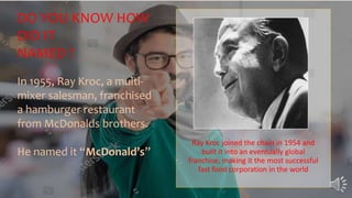 Ray Kroc joined the chain in 1954 and
built it into an eventually global
franchise, making it the most successful
fast food corporation in the world
DO YOU KNOW HOW
DID IT
NAMED ?
In 1955, Ray Kroc, a multi-
mixer salesman, franchised
a hamburger restaurant
from McDonalds brothers.
He named it “McDonald’s”
 