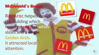 McDonald’s Brand
Ray Kroc helped design
the building which
featured red and white
slides and a single
Golden Arch.
It attracted local
attention.
 