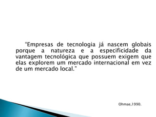 		“Empresas de tecnologia já nascem globais porque a natureza e a especificidade da vantagem tecnológica que possuem exigem que elas explorem um mercado internacional em vez de um mercado local.”Ohmae,1990.