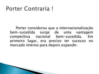 		Porter considerou que a internacionalização bem-sucedida surge de uma vantagem competitiva nacional bem-sucedida. Em primeiro lugar, era preciso ter sucesso no mercado interno para depois expandir.Porter Contraria !