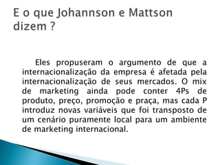 		Eles propuseram o argumento de que a internacionalização da empresa é afetada pela internacionalização de seus mercados. O mix de marketing ainda pode conter 4Ps de produto, preço, promoção e praça, mas cada P introduz novas variáveis que foi transposto de um cenário puramente local para um ambiente de marketing internacional.E o que Johannson e Mattson dizem ?