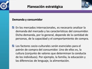 Planeación estratégica


Demanda y consumidor

  En los mercados internacionales, es necesario analizar la
  demanda del mercado y las características del consumidor.
  Dicha demanda, por lo general, depende de la cantidad de
  personas, de la capacidad y el comportamiento de compra.

  Los factores socio-culturales serán esenciales para el
  patrón de compra del consumidor. Uno de ellos es, la
  cultura (conjunto de valores que determinan la conducta
  de los individuos). Por ejemplo, la familia, la educación y
  las diferencias de lenguaje, la alimentación.
 