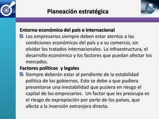 Planeación estratégica

Entorno económico del país e internacional
  Los empresarios siempre deben estar atentos a las
  condiciones económicas del país y a su comercio, sin
  olvidar los tratados internacionales. La infraestructura, el
  desarrollo económico y los factores que puedan afectar los
  mercados.
Factores políticos y legales
  Siempre deberán estar al pendiente de la estabilidad
  política de los gobiernos. Esto se debe a que pudiera
  presentarse una inestabilidad que pusiera en riesgo el
  capital de los empresarios. Un factor que les preocupa es
  el riesgo de expropiación por parte de los países, que
  afecta a la inversión extranjera directa.
 