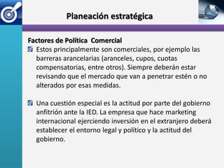 Planeación estratégica

Factores de Política Comercial
  Estos principalmente son comerciales, por ejemplo las
  barreras arancelarias (aranceles, cupos, cuotas
  compensatorias, entre otros). Siempre deberán estar
  revisando que el mercado que van a penetrar estén o no
  alterados por esas medidas.

  Una cuestión especial es la actitud por parte del gobierno
  anfitrión ante la IED. La empresa que hace marketing
  internacional ejerciendo inversión en el extranjero deberá
  establecer el entorno legal y político y la actitud del
  gobierno.
 