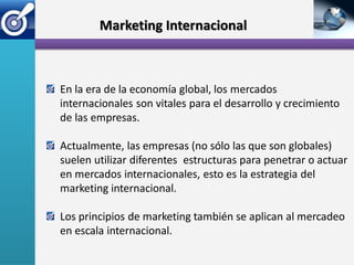 Marketing Internacional



En la era de la economía global, los mercados
internacionales son vitales para el desarrollo y crecimiento
de las empresas.

Actualmente, las empresas (no sólo las que son globales)
suelen utilizar diferentes estructuras para penetrar o actuar
en mercados internacionales, esto es la estrategia del
marketing internacional.

Los principios de marketing también se aplican al mercadeo
en escala internacional.
 